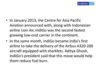 • In January 2013, the Centre for Asia Pacific
Aviation announced with, along with Indonesian
airline Lion Air, IndiGo was the second fastest
growing low-cost carrier in the continent.
• In the same month, IndiGo became India's first
airline to take the delivery of the Airbus A320-200
aircraft equipped with sharklets. Aditya Ghosh,
IndiGo's president said that this move would help
them reduce fuel burn.
 
