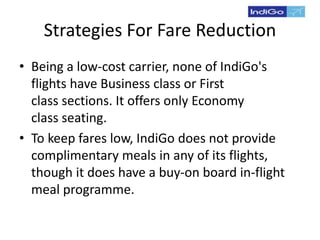 Strategies For Fare Reduction
• Being a low-cost carrier, none of IndiGo's
flights have Business class or First
class sections. It offers only Economy
class seating.
• To keep fares low, IndiGo does not provide
complimentary meals in any of its flights,
though it does have a buy-on board in-flight
meal programme.
 