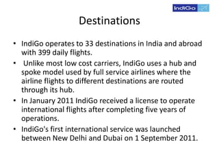 Destinations
• IndiGo operates to 33 destinations in India and abroad
with 399 daily flights.
• Unlike most low cost carriers, IndiGo uses a hub and
spoke model used by full service airlines where the
airline flights to different destinations are routed
through its hub.
• In January 2011 IndiGo received a license to operate
international flights after completing five years of
operations.
• IndiGo's first international service was launched
between New Delhi and Dubai on 1 September 2011.
 