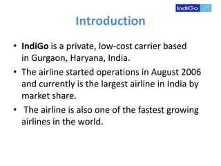 Introduction
• IndiGo is a private, low-cost carrier based
in Gurgaon, Haryana, India.
• The airline started operations in August 2006
and currently is the largest airline in India by
market share.
• The airline is also one of the fastest growing
airlines in the world.
 