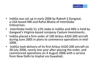 • IndiGo was set up in early 2006 by Rakesh S Gangwal,
a USA-based NRI and Rahul Bhatia of InterGlobe
Enterprises.
• InterGlobe holds 51.12% stake in IndiGo and 48% is held by
Gangwal's Virginia-based company Caelum Investments.
• IndiGo placed a firm order of 100 Airbus A320-200 aircraft
during June 2005 in plans to commence operations in mid-
2006.
• IndiGo took delivery of its first Airbus A320-200 aircraft on
28 July 2006, nearly one year after placing the order, and
commenced operations on 4 August 2006 with a service
from New Delhi to Imphal via Guwahati.
 