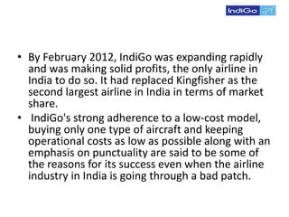 • By February 2012, IndiGo was expanding rapidly
and was making solid profits, the only airline in
India to do so. It had replaced Kingfisher as the
second largest airline in India in terms of market
share.
• IndiGo's strong adherence to a low-cost model,
buying only one type of aircraft and keeping
operational costs as low as possible along with an
emphasis on punctuality are said to be some of
the reasons for its success even when the airline
industry in India is going through a bad patch.
 