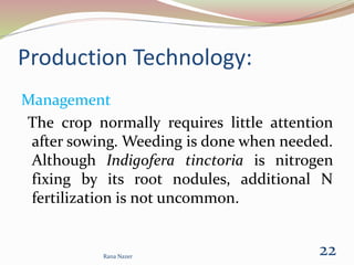 Production Technology:
Management
The crop normally requires little attention
after sowing. Weeding is done when needed.
Although Indigofera tinctoria is nitrogen
fixing by its root nodules, additional N
fertilization is not uncommon.
Rana Nazer
22
 
