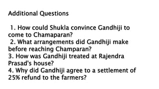 Additional Questions
1. How could Shukla convince Gandhiji to
come to Chamaparan?
2. What arrangements did Gandhiji make
before reaching Champaran?
3. How was Gandhiji treated at Rajendra
Prasad's house?
4. Why did Gandhiji agree to a settlement of
25% refund to the farmers?
 
