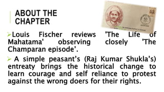 ABOUT THE
CHAPTER
Louis Fischer reviews 'The Life of
Mahatama' observing closely 'The
Champaran episode’.
 A simple peasant’s (Raj Kumar Shukla’s)
entreaty brings the historical change to
learn courage and self reliance to protest
against the wrong doers for their rights.
 