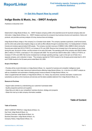 Find Industry reports, Company profiles
ReportLinker                                                                      and Market Statistics



                                             >> Get this Report Now by email!

Indigo Books & Music, Inc. - SWOT Analysis
Published on December 2010

                                                                                                            Report Summary

Datamonitor's Indigo Books & Music, Inc. - SWOT Analysis company profile is the essential source for top-level company data and
information. Indigo Books & Music, Inc. - SWOT Analysis examines the company's key business structure and operations, history and
products, and provides summary analysis of its key revenue lines and strategy.


Indigo Books & Music (Indigo or 'the company') is a Canadian book retailer. The company operates superstores, small format stores,
and the online web portal www.chapters.indigo.ca as well as offers eBooks through its subsidiary Kobo. It is headquartered in Ontario,
Canada and employs approximately 6,500 people. The company recorded revenues of C$968.9 million ($889.8 million) during the
financial year ended April 2010 (FY2010*), an increase of 3% over 2009. Revenue has increased due to the opening of new stores
during the year, the launch of Kobo, and the inclusion of an extra 53rd week. The operating profit of the company was C$43.9 million
($40.3 million) in FY2010, a decrease of 1.5% compared with 2009. The net profit was C$34.9 million ($32.1 million) in FY2010, an
increase of 13.9% over 2009. Net income increased due to stronger operating earnings, a gain on the spin out of Kobo into a
separate company, and a reduction in taxes. *The company reported its FY2010 results for the 53-week period ended April 3, 2010
and FY2009 results for the 52-week period ended March 28, 2009.


Scope of the Report


- Provides all the crucial information on Indigo Books & Music, Inc. required for business and competitor intelligence needs
- Contains a study of the major internal and external factors affecting Indigo Books & Music, Inc. in the form of a SWOT analysis as
well as a breakdown and examination of leading product revenue streams of Indigo Books & Music, Inc.
-Data is supplemented with details on Indigo Books & Music, Inc. history, key executives, business description, locations and
subsidiaries as well as a list of products and services and the latest available statement from Indigo Books & Music, Inc.


Reasons to Purchase


- Support sales activities by understanding your customers' businesses better
- Qualify prospective partners and suppliers
- Keep fully up to date on your competitors' business structure, strategy and prospects
- Obtain the most up to date company information available




                                                                                                            Table of Content

Table of Contents:


SWOT COMPANY PROFILE: Indigo Books & Music, Inc.
Key Facts: Indigo Books & Music, Inc.
Company Overview: Indigo Books & Music, Inc.
Business Description: Indigo Books & Music, Inc.
Company History: Indigo Books & Music, Inc.



Indigo Books & Music, Inc. - SWOT Analysis                                                                                      Page 1/4
 