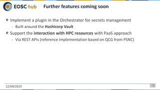 Implement a plugin in the Orchestrator for secrets management
- Built around the Hashicorp Vault
Support the interaction with HPC resources with PaaS approach
- Via REST APIs (reference implementation based on QCG from PSNC)
12/04/2019 11
Further features coming soon
 