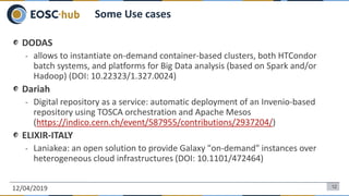 DODAS
- allows to instantiate on-demand container-based clusters, both HTCondor
batch systems, and platforms for Big Data analysis (based on Spark and/or
Hadoop) (DOI: 10.22323/1.327.0024)
Dariah
- Digital repository as a service: automatic deployment of an Invenio-based
repository using TOSCA orchestration and Apache Mesos
(https://indico.cern.ch/event/587955/contributions/2937204/)
ELIXIR-ITALY
- Laniakea: an open solution to provide Galaxy "on-demand" instances over
heterogeneous cloud infrastructures (DOI: 10.1101/472464)
12/04/2019 12
Some Use cases
 