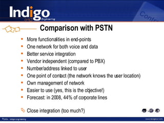 Comparison with PSTN More functionalities in end-points One network for both voice and data Better service integration Vendor independent (compared to PBX) Number/address linked to user One point of contact (the network knows the user location) Own management of network Easier to use (yes, this is the objective!) Forecast: in 2008, 44% of corporate lines Close integration (too much?) 
