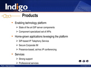 Products Enabling technology platform State of the art SIP server components Component specialized set of APIs Home-grown applications leveraging the platform SIP-based IP Telephony Service Secure Corporate IM Presence-based, ad-hoc IP conferencing Services Strong support Professional services 