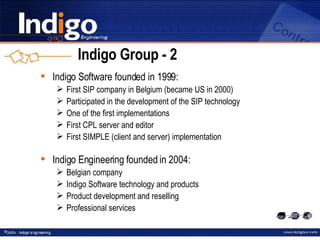 Indigo Group  -  2 Indigo Software founded in 1999: First SIP company in Belgium (became US in 2000) Participated in the development of the SIP technology One of the first implementations First CPL server and editor First SIMPLE (client and server) implementation Indigo Engineering founded in 2004: Belgian company Indigo Software technology and products Product development and reselling Professional services 
