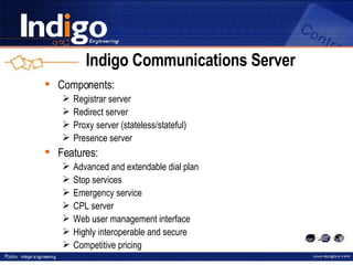 Indigo Communications Server Components: Registrar server Redirect server Proxy server (stateless/stateful) Presence server Features: Advanced and extendable dial plan Stop services Emergency service CPL server Web user management interface Highly interoperable and secure Competitive pricing 