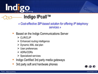 Indigo IPcall™ « Cost-effective SIP-based solution for offering IP telephony services » Based on the Indigo Communications Server CLIR/CLIP Enhanced routing intelligence Dynamic XML dial plan User preferences ADRs/CDRs Specialized services Indigo Certified 3rd party media gateways 3rd party soft and hardware phones 