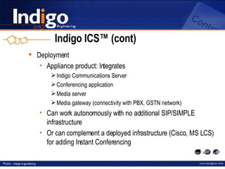 Indigo ICS™ (cont) Deployment Appliance product: Integrates Indigo Communications Server Conferencing application Media server Media gateway (connectivity with PBX, GSTN network) Can work autonomously with no additional SIP/SIMPLE infrastructure Or can complement a deployed infrastructure (Cisco, MS LCS) for adding Instant Conferencing 