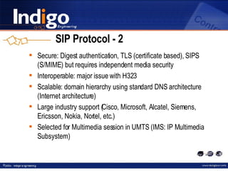 SIP Protocol - 2 Secure: Digest authentication, TLS (certificate based), SIPS (S/MIME) but requires independent media security Interoperable :  major issue with H323 Scalable :  domain hierarchy using standard DNS architecture  (Internet architecture) Large industry support (Cisco, Microsoft, Alcatel, Siemens, Ericsson, Nokia, Nortel, etc.) Selected for Multimedia session in UMTS (IMS: IP Multimedia Subsystem) 