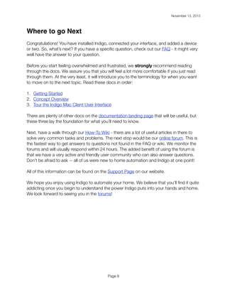 November 13, 2013

!

Where to go Next
Congratulations! You have installed Indigo, connected your interface, and added a device
or two. So, what’s next? If you have a speciﬁc question, check out our FAQ - it might very
well have the answer to your question.
Before you start feeling overwhelmed and frustrated, we strongly recommend reading
through the docs. We assure you that you will feel a lot more comfortable if you just read
through them. At the very least, it will introduce you to the terminology for when you want
to move on to the next topic. Read these docs in order:
1. Getting Started
2. Concept Overview
3. Tour the Indigo Mac Client User Interface
There are plenty of other docs on the documentation landing page that will be useful, but
these three lay the foundation for what you’ll need to know.
Next, have a walk through our How-To Wiki - there are a lot of useful articles in there to
solve very common tasks and problems. The next stop would be our online forum. This is
the fastest way to get answers to questions not found in the FAQ or wiki. We monitor the
forums and will usually respond within 24 hours. The added beneﬁt of using the forum is
that we have a very active and friendly user community who can also answer questions.
Don’t be afraid to ask -- all of us were new to home automation and Indigo at one point!
All of this information can be found on the Support Page on our website.
We hope you enjoy using Indigo to automate your home. We believe that you’ll ﬁnd it quite
addicting once you begin to understand the power Indigo puts into your hands and home.
We look forward to seeing you in the forums!

Page 9

 