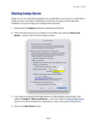 November 13, 2013

!

Starting Indigo Server
Indigo can run as a standalone application on a single Mac or can be run in a client/server
mode on two or more Macs. Regardless of which you are doing, the ﬁrst step after
installation is to launch Indigo and conﬁgure the local server.
1. Double-click the Indigo 6 application (/Applications/Indigo 6).
2. If this is the ﬁrst time you’ve run Indigo 6 on this Mac, then press the Start Local
Server… button in the connection status window.

3. If you want to reconﬁgure the Indigo Server on a Mac already running Indigo, then
select the Indigo 6→Start Local Server… menu item. See the Starting Indigo Server
section of the documentation for a description of each of the options listed above.
4. Click on the Start Server button.

Page 3

 