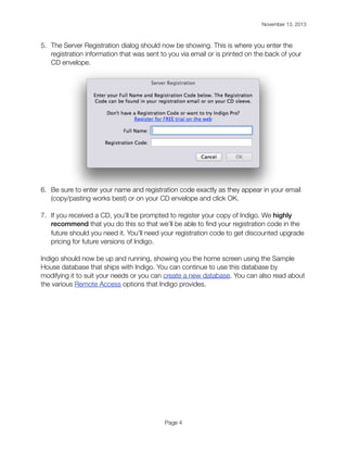 November 13, 2013

!

5. The Server Registration dialog should now be showing. This is where you enter the
registration information that was sent to you via email or is printed on the back of your
CD envelope.

6. Be sure to enter your name and registration code exactly as they appear in your email
(copy/pasting works best) or on your CD envelope and click OK.
7. If you received a CD, you’ll be prompted to register your copy of Indigo. We highly
recommend that you do this so that we’ll be able to ﬁnd your registration code in the
future should you need it. You’ll need your registration code to get discounted upgrade
pricing for future versions of Indigo.
Indigo should now be up and running, showing you the home screen using the Sample
House database that ships with Indigo. You can continue to use this database by
modifying it to suit your needs or you can create a new database. You can also read about
the various Remote Access options that Indigo provides.

Page 4

 