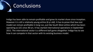 Conclusions

Indigo has been able to remain profitable and grew its market share since inception.
However it is still a relatively young airline (6 yr old). It has to prove that low cost
model can remain profitable in long run, just like South West airline which has been
operating as LCC since 40 yrs. It has started international operations in September
2011. The international sector is a different ball game altogether. Indigo has to see
how it can compete in that sector with its existing business model.
 