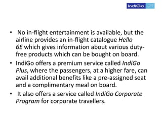 • No in-flight entertainment is available, but the
airline provides an in-flight catalogue Hello
6E which gives information about various duty-
free products which can be bought on board.
• IndiGo offers a premium service called IndiGo
Plus, where the passengers, at a higher fare, can
avail additional benefits like a pre-assigned seat
and a complimentary meal on board.
• It also offers a service called IndiGo Corporate
Program for corporate travellers.
 