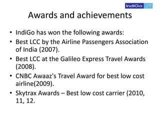 Awards and achievements
• IndiGo has won the following awards:
• Best LCC by the Airline Passengers Association
of India (2007).
• Best LCC at the Galileo Express Travel Awards
(2008).
• CNBC Awaaz's Travel Award for best low cost
airline(2009).
• Skytrax Awards – Best low cost carrier (2010,
11, 12.
 