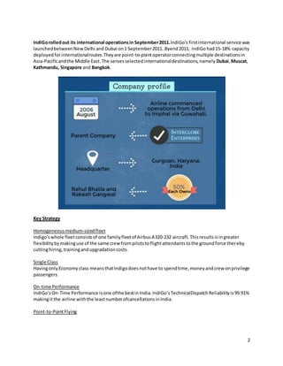 2
IndiGorolledout its international operationsin September2011.IndiGo's firstinternational service was
launchedbetweenNew Delhi and Dubai on1 September2011. Byend2011, IndiGo had15-18% capacity
deployedforinternationalroutes.Theyare point-to-pointoperatorconnectingmultiple destinationsin
Asia-Pacificandthe Middle East.The servesselectedinternationaldestinations,namely Dubai,Muscat,
Kathmandu, Singapore and Bangkok.
Key Strategy
Homogeneousmedium-sizedfleet
Indigo'swhole fleetconsistsof one familyfleetof AirbusA320-232 aircraft. Thisresultsisingreater
flexibilitybymakinguse of the same crew frompilotstoflightattendantstothe groundforce thereby
cuttinghiring,trainingandupgradationcosts.
Single Class
HavingonlyEconomyclass meansthatIndigodoesnothave to spendtime,moneyandcrew onprivilege
passengers.
On-time Performance
IndiGo‘sOn-Time Performance isone ofthe bestin India.IndiGo‘sTechnicalDispatchReliabilityis99.91%
makingitthe airline withthe leastnumberofcancellationsinIndia.
Point-to-PointFlying
 