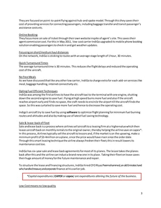 3
Theyare focusedonpoint-to-pointflyingagainsthub-and-spoke model. Throughthistheysavestheir
cost of providingservicesforconnectingpassengers,includingbaggage transferandtransitpassenger’s
assistance costsetc.
Online Booking
Theyfocusmore onsale of ticketthroughtheirownwebsiteinspite of agent’ssite.Thissavestheir
agentcommissioncost. Forthisin May 2011, low-costcarrierIndiGoupgradeditsmobile phone booking
solutionenablingpassengerstocheckinand get weatherupdates.
Focusingonshort/mediumhaul distances
On the network, IndiGoisstickingtorouteswithanaverage stage lengthof 1 hour, 30 minutes.
QuickTurnaroundTimes
The average turnaroundtime is30 minutes. Thisreducesthe flightdelaysandreducedthe operating
cost of the aircraft.
No free Meals
As we have discussedthatlike anyotherlow carrier, IndiGotocharge extrafor each add-onserviceslike
meal,baggage handling,internetconnectivityetc.
OptingFuel EfficientTechniques
IndiGowasamong the firstairlinestohave the aircrafttaxi to the terminal withone engine,shutting
downthe secondengine tosave fuel.Flyingathighspeedburnsmore fuel andalsoif the aircraft
reachesairportearlyand findsnospace,the craft needstoencircle the airporttill the aircraftfindsthe
space.So thiswascurtailedtosave more fuel andhence todecrease the operatingcost.
Indigo'saircrafttry to save fuel byusing software to optimize flightplanningforminimumfuel burning
routesand altitudesandalsobymakinguse of latestfuel savingtechnology.
Sale & lease-backof Fleet
Sale andlease backisa processwhere airlinessellaircrafttoa leasingfirmata highervaluewhichthen
leasesaircraftbackon monthlyrentalstothe original owner,thereby helpingthe airlinesave oncapex*.
In thisprocess,Airlinestypically sell the aircrafttolessorsand,if the marketison the upswing,make a
minimumprofitof $3-4milliononaplane,since the price wouldhave risensince the orderdate.
Throughthissmart leasingtechniquethe airline alwaysfreshentheir fleet;thisinresultlowersits
maintenance costtoo.
IndiGohas six-yearsale andlease backagreementsformostof itsplanes.The lessortakesthe planes
back afterthisand the airline caninducta brand new one initsplace. Takingtheirfleetonlease saves
theirhuge amountof moneyforthe future maintenance andrepair.
To structure the lease andfinancingstructures,IndiGohiredCFORiyazPeermohammed,anoldEmirateshand
whohandledtreasuryandcorporatefinance athisearlierjob.
Low Costmeansno lowquality
*Capital expenditures (CAPEX or capex) are expenditures altering the future of the business.
 