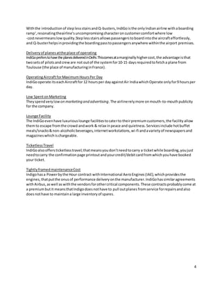 4
Withthe introductionof steplessstairsandQ-busters,IndiGois the onlyIndianairline witha boarding
ramp‘,resonatingtheairline‘suncompromisingcharacteroncustomercomfortwhere low
-costnevermeanslowquality.Steplessstairsallowspassengerstoboardintothe aircrafteffortlessly,
and Q-busterhelpsinprovidingthe boardingpasstopassengersanywhere withinthe airport premises.
Deliveryof planesatthe place of operating
IndiGopreferstohavetheplanesdeliveredinDelhi.Thiscomesatamarginallyhighercost,the advantage isthat
twosetsof pilotsandcreware not outof the systemfor10-15 daysrequiredtofetcha plane from
Toulouse (the place of manufacturinginFrance).
OperatingAircraftforMaximumHoursPer Day
IndiGooperate itseachAircraftfor 12 hoursper dayagainstAir IndiawhichOperate onlyfor9 hoursper
day.
Low SpentonMarketing
Theyspendverylow on marketing and advertising.The airlinerelymore onmouth-to-mouthpublicity
for the company.
Lounge Facility
The IndiGoevenhave luxuriouslounge facilitiestocaterto theirpremiumcustomers,the facility allow
themto escape fromthe crowd andwork & relax inpeace and quietness.Servicesinclude hotbuffet
meals/snacks&non-alcoholicbeverages,internetworkstations,wi-fi andavarietyof newspapersand
magazineswhichischargeable.
TicketlessTravel
IndiGoalsooffersticketlesstravel;thatmeansyoudon’tneedtocarry a ticketwhile boarding,youjust
needtocarry the confirmationpage printoutandyourcredit/debitcardfromwhichyouhave booked
your ticket.
TightlyframedmaintenanceCost
Indigohasa Powerbythe Hour contract with International AeroEngines (IAE),whichprovidesthe
engines,thatputthe onusof performance deliveryonthe manufacturer.IndiGohassimilaragreements
withAirbus,aswell aswiththe vendorsforothercritical components.These contractsprobablycome at
a premiumbutit meansthatIndigodoesnothave to pull outplanes fromservice forrepairsandalso
doesnothave to maintaina large inventoryof spares.
 