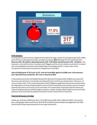 5
Profit Statistics
In comparisontootherairlinesIndigohasbeenable toflylarge numberof seatcapacityperweek.While
otherairlinesare bleedingintolosses,duringfinancial year 2012-13 IndigoAirlinesreportedaTotal
Revenue ofRs. 94.5 billion,OperatingIncome of Rs. 9.93 billionand NetIncome ofRs. 7.8 billion. This,
however,isonlyhalf the story.AnanalysisbyET Magazine of the airline'sbooksrevealsthatitisindeed
sale-and-leasebacktransactionsthathelpedIndigorecordhigherprofits.Insome cases,these
transactionsturnedlossesintoprofitsasithappenedinfiscal 2011.
Salesof IndiGogrew 17.5% to Rs.11,117 crore for fiscal 2014 against Rs.9,458 crore inthe previous
year. Netprofit was recorded Rs. 317 crore in fiscal year 2014.
Financial documentsthatInterGlobefiledwiththe Ministryof CompanyAffairs(MCA) alsoshow that
the seven-yearoldairline consistentlyreportedprofitsfromitsthirdyearof operations.Of course,it's
not as simple asthat.Three accountingexperts thatET Magazine approachedsaythe transactionsdone
by Indigoadhere toAccountingStandards,andone of themcalledthese accountingentriesasfinancial
engineeringtodrive more value outof investment.The combinationof operationalperformance and
financial engineeringhasamplifiedIndigo’svaluation.Indeed,analystslinkedIndigo’sdecisiontofinally
publicize itsannual resultsasa gamble toattract investorinterestandlistonbourses.
FleetSize & Structure of Indigo
IndiGousesall AirbusA320 familyfleet. The A320Family(A318, A319, A320 and A321) isthe world‘s
best-sellingsingle-aisle aircraftfamily.With99.7% reliabilityandextendedservicingperiods,the A320
Familyhasthe lowestoperatingcostsof anysingle aisleaircraft.
 