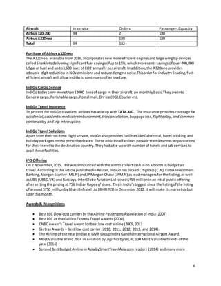 6
Aircraft In service Orders PassengersCapacity
Airbus 320-200 94 2 180
Airbus A320neo -- 180 189
Total 94 182
Purchase of AirbusA320neo
The A320neo, available from2016, incorporatesnew more efficientenginesandlarge wingtipdevices
calledSharkletsdeliveringsignificantfuel savingsofupto15%,whichrepresentssavingsof over400,000
USgal of fuel andup to3,600 tons of CO2 annuallyperaircraft.Inaddition,the A320neoprovides
adouble-digitreductioninNOx emissionsandreducedenginenoise.Thisorderforindustry-leading,fuel-
efficientaircraftwill allowIndiGotocontinuetoofferlow fare.
IndiGoCarGo Service
IndiGotodaycarry more than12000 tonsof cargo in theiraircraft,onmonthlybasis.Theyare into
General cargo,Perishable cargo,Postal mail,Dryice (DG),Courieretc.
IndiGoTravel Insurance
To protectthe IndiGotravelers,airlines hasatie up with TATA AIG. The Insurance providescoverage for
accidental,accidentalmedical reimbursement,trip cancellation,baggageloss,flightdelay,and common
carrier delay and trip interruption.
IndiGoTravel Solutions
Apart fromtheiron-time flightservice,IndiGoalsoprovidesfacilitieslike Cabrental, hotel booking,and
holidaypackagesonthe prescribedrates. These additionalfacilitiesprovide travelersone-stopsolutions
for theirtravel tothe destinationcountry. Theyhadatie-upwithnumberof hotelsandcabservicesto
avail these facilities.
IPO Offering
On 2 November,2015, IPO was announcedwiththe aimto collectcashinon a boominbudgetair
travel. Accordingtothe article publishedinReuter, IndiGohaspickedCitigroup(C.N),KotakInvestment
Banking,Morgan Stanley(MS.N) andJPMorgan Chase (JPM.N) asleadmanagersfor the listing,aswell
as UBS (UBSG.VX) andBarclays. InterGlobe AviationLtdraised$459 millioninanintial publicoffering
aftersettingthe pricingat 756 IndianRupees/share. ThisisIndia’sbiggestsince the listingof the listing
of around$750 millionbyBharti Infratel Ltd(BHRI.NS) inDecember2012. It will make itsmarketdebut
laterthismonth.
Awards & Recognitions
 BestLCC (low-costcarrier) bythe Airline PassengersAssociationof India(2007)
 BestLCC at the GalileoExpressTravel Awards(2008).
 CNBCAwaaz's Travel Awardforbestlow cost airline (2009, 2013
 Skytrax Awards – Best lowcostcarrier (2010, 2011, 2012, 2013, and 2014).
 The Airline of the Year(India) atGMR GroupIndiraGandhi International Airport Award.
 Most Valuable Brand2014 in Aviation byLogisticsbyWCRC100 Most Valuable brandsof the
year(2014)
 SecondBestBudgetAirline inAsiabySmartTravelAsia.com readers (2014) and manymore
 