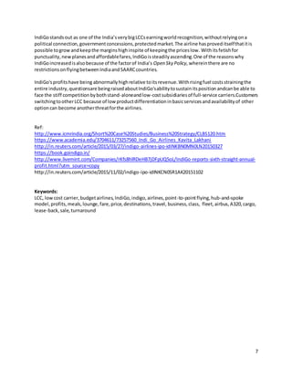 7
IndiGostandsout as one of the India’sverybigLCCsearningworldrecognition,withoutrelyingona
political connection,governmentconcessions,protectedmarket. The airline hasproveditselfthatitis
possible togrow andkeepthe marginshighinspite of keepingthe priceslow. Withitsfetishfor
punctuality,newplanesandaffordablefares,IndiGoissteadilyascending.One of the reasonswhy
IndiGoincreasedisalsobecause of the factorof India’s Open Sky Policy, whereinthere are no
restrictionsonflyingbetweenIndiaandSAARCcountries.
IndiGo'sprofitshave being abnormallyhighrelative toitsrevenue.Withrisingfuel costsstrainingthe
entire industry,questionsare beingraisedaboutIndiGo'sabilitytosustainitsposition andcanbe able to
face the stiff competitionbybothstand-aloneandlow-costsubsidiariesof full-service carriers.Customers
switchingtootherLCC because of lowproductdifferentiationinbasicservicesandavailabilityof other
optioncan become anotherthreatforthe airlines.
Ref:
http://www.icmrindia.org/Short%20Case%20Studies/Business%20Strategy/CLBS120.htm
https://www.academia.edu/3704611/73257560_Indi_Go_Airlines_Kavita_Lakhani
http://in.reuters.com/article/2015/03/27/indigo-airlines-ipo-idINKBN0MN0LN20150327
https://book.goindigo.in/
http://www.livemint.com/Companies/rKfs8hlRDeHB7jDFpUQ5oL/IndiGo-reports-sixth-straight-annual-
profit.html?utm_source=copy
http://in.reuters.com/article/2015/11/02/indigo-ipo-idINKCN0SR1AK20151102
Keywords:
LCC, lowcost carrier,budgetairlines,IndiGo,indigo,airlines,point-to-pointflying,hub-and-spoke
model,profits,meals,lounge,fare,price,destinations,travel, business,class, fleet,airbus, A320,cargo,
lease-back,sale,turnaround
 