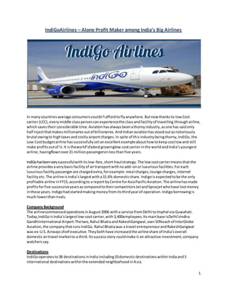 1
IndiGoAirlines – Alone Profit Maker among India’s Big Airlines
In manycountriesaverage consumerscouldn’taffordtoflyanywhere. Butnow thanksto low Cost
carrier (LCC),everymiddle classpersoncanexperiencethe classandfacilityof travelling throughairline,
whichsavestheirconsiderable time. Aviationhasalwaysbeenathornyindustry,asone has saidonly
half injectthatmakesmillionairesoutof billionaires.AndIndianaviationhasstoodoutasnotoriously
brutal owingto hightaxesand costlyairportcharges.In spite of thisindustrybeingthorny,IndiGo,the
Low Costbudgetairline hassuccessfullysetanexcellentexampleabouthow tokeepcostlow and still
make profitsoutof it. It istheworld‘sfastestgrowinglow-costcarrierinthe world andIndia‘syoungest
airline, havingflownover21 millionpassengersinlessthanfive years.
IndiGohasbeenverysuccessfulwithitslow-fare,short-haulstrategy.The low costcarriermeansthat the
airline providesaverybasisfacilityof airtransportwithnoadd-onor luxuriousfacilities.Foreach
luxuriousfacilitypassengerare chargedextra,forexample:meal charges,lounge charges,internet
facilityetc. The airline isIndia’slargestwitha31.6% domesticshare.Indigoisexpectedtobe the only
profitable airline inFY15,accordingto a report byCentre forAsiaPacificAviation.The airlinehasmade
profitsforfive successiveyearsascomparedtotheircompetitorsJetandSpicejetwhohave lostmoney
inthese years.Indigohadstartedmakingmoneyfromitsthirdyearof operation.Indigoborrowingis
much lowerthanrivals.
Company Background
The airlinecommencedoperationsinAugust2006 witha service fromDelhi toImphal via Guwahati.
Today,IndiGoisIndia‘slargestlow-costcarrier,with3,400employees. Itsmainbase isDelhi'sIndira
GandhiInternational Airport.Thetwo,Rahul BhatiaandRakeshGangwal,own50%eachof InterGlobe
Aviation,the companythatrunsIndiGo. Rahul Bhatiawas a travel entrepreneurandRakeshGangwal
was ex-U.S.Airwayschief executive.Theybothhave increasedthe airlineshare of India'soverall
domesticairtravel marketto a third. Itssuccessstory couldmake it an attractive investment,company
watcherssay.
Destinations
IndiGooperatesto38 destinationsinIndia including33domesticdestinationswithinIndiaand5
international destinationswithinthe extendedneighborhoodinAsia.
 