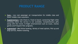 PRODUCT RANGE
 Core - Low cost passenger air transportation for middle class and
lower middle-class customers.
 Supplementary- Like Check in, Food on board, connecting flight while
traveling where the service is not available, Complementary gifts
along with the travel, In-flight entertainment such as music, movies
games and Frequent flier programs.
 Augmented– Like Online booking, Variety of meal options, Pick up and
drop service, Mobile ticketing.
 