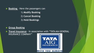  Booking – Here the passengers can
1) Modify Booking
2) Cancel Booking
3) Hold Bookings
 Group Booking
 Travel Insurance – In association with “TATA AIA GENERAL
INSURANCE COMPANY”
 