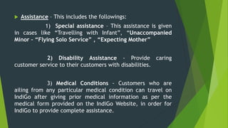  Assistance – This includes the followings:
1) Special assistance – This assistance is given
in cases like “Travelling with Infant”, “Unaccompanied
Minor – “Flying Solo Service” , “Expecting Mother”
2) Disability Assistance - Provide caring
customer service to their customers with disabilities.
3) Medical Conditions - Customers who are
ailing from any particular medical condition can travel on
IndiGo after giving prior medical information as per the
medical form provided on the IndiGo Website, in order for
IndiGo to provide complete assistance.
 