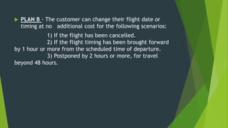  PLAN B - The customer can change their flight date or
timing at no additional cost for the following scenarios:
1) If the flight has been cancelled.
2) If the flight timing has been brought forward
by 1 hour or more from the scheduled time of departure.
3) Postponed by 2 hours or more, for travel
beyond 48 hours.
 