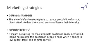 Marketing strategies
• DEFENSE STRATEGIES
• The aim of defensive strategies is to reduce probability of attack,
divert attacks to less threatened areas and lessen their intensity.
• POSITION DEFENSE
• It means occupying the most desirable position in consumer’s mind.
IndiGo has created this position in people’s mind when it comes to
low-budget travel and on-time service.
 