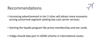 Recommendations
• Increasing advertisement in tier 2 cities will attract more economic
pricing concerned segment seeking low cost carrier services.
• Starting the loyalty program like prime membership and star cards.
• Indigo should take part in UDAN scheme in international routes.
 