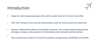 Introduction
• Indigo has India's largest passenger airline with a market share of 41.3% as of June 2018.
• Their USP is being on-time, low cost and providing a value-for-money hassle-free experience.
• Started in 2006 by Rahul Bhatia of InterGlobe Enterprises. The company based headquartered
at Gurgaon, Haryana, India operates to 52 destinations both domestic and international.
•
They currently have a fleet of 175 aircraft including 41 new generation A320 NEOs and 10 ATRs.
 