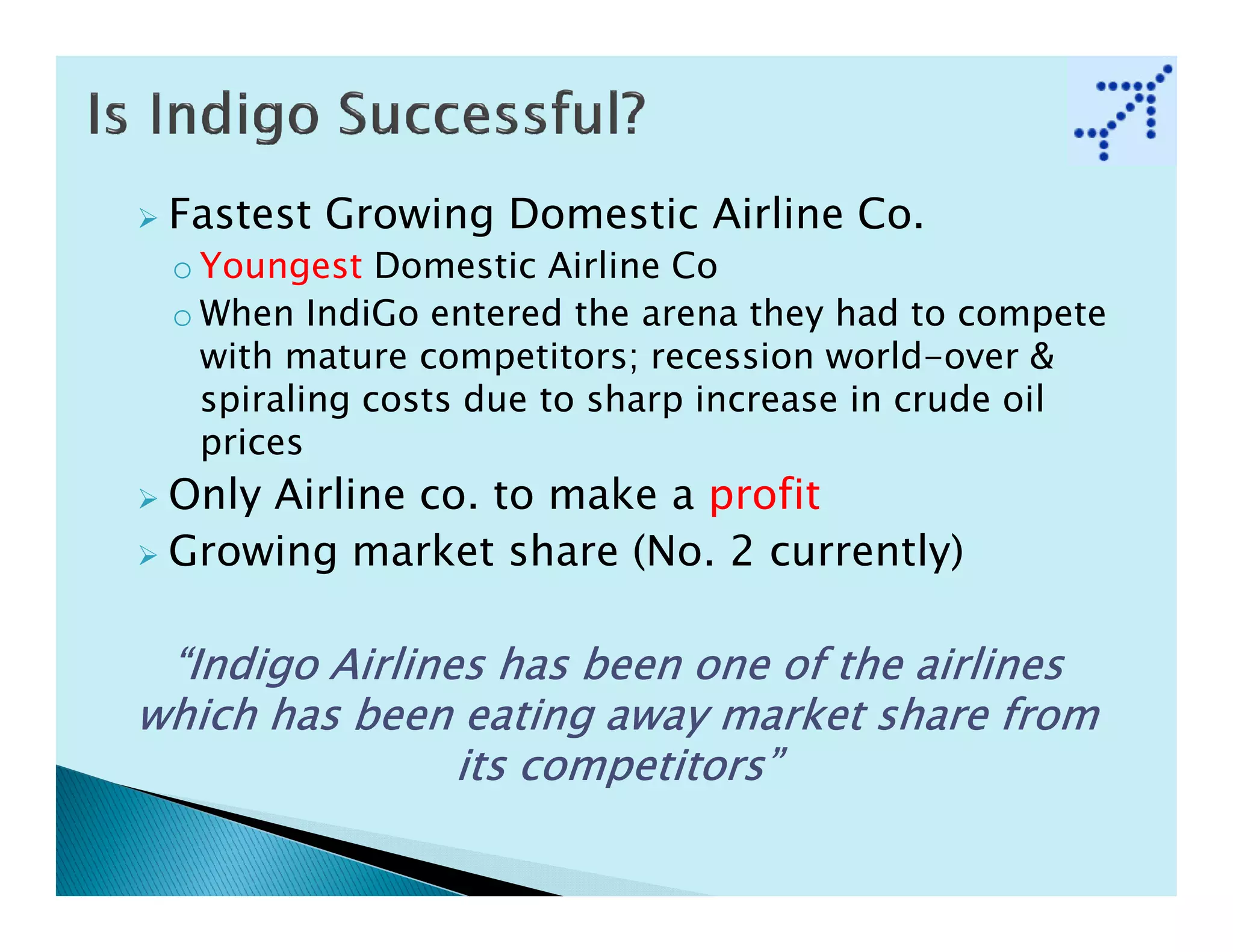 Fastest Growing Domestic Airline Co.
 o Youngest Domestic Airline Co
 o When IndiGo entered the arena they had to compete
   with mature competitors; recession world-over &
   spiraling costs due to sharp increase in crude oil
   prices
 Only Airline co. to make a profit
 Growing market share (No. 2 currently)

 “Indigo Airlines has been one of the airlines
which has been eating away market share from
                its competitors”
 