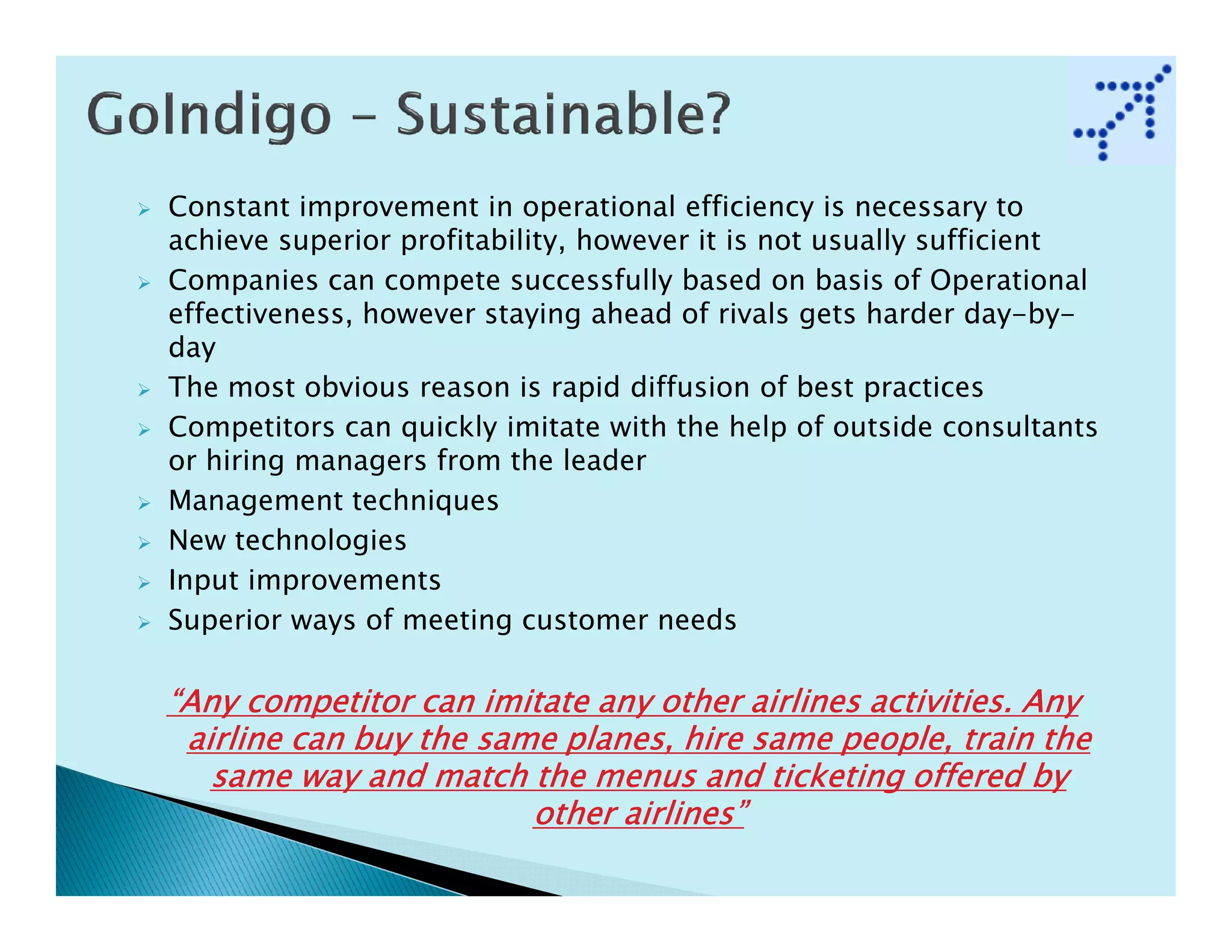 Constant improvement in operational efficiency is necessary to
achieve superior profitability, however it is not usually sufficient
Companies can compete successfully based on basis of Operational
effectiveness, however staying ahead of rivals gets harder day-by-
day
The most obvious reason is rapid diffusion of best practices
Competitors can quickly imitate with the help of outside consultants
or hiring managers from the leader
Management techniques
New technologies
Input improvements
Superior ways of meeting customer needs

“Any competitor can imitate any other airlines activities. Any
 airline can buy the same planes, hire same people, train the
   same way and match the menus and ticketing offered by
                        other airlines”
 