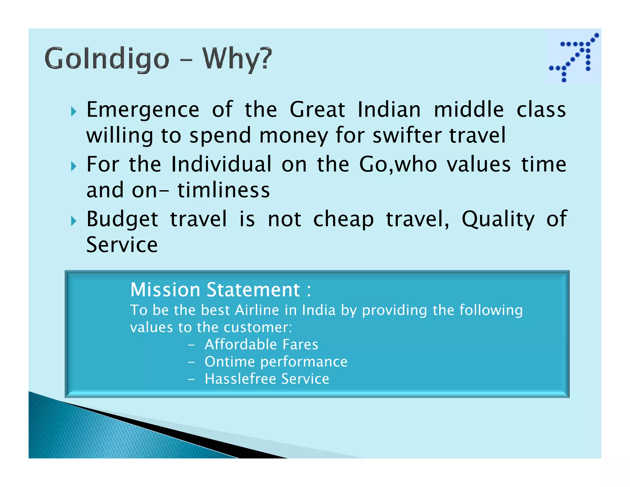 Emergence of the Great Indian middle class
willing to spend money for swifter travel
For the Individual on the Go,who values time
and on- timliness
Budget travel is not cheap travel, Quality of
Service

    Mission Statement :
    To be the best Airline in India by providing the following
    values to the customer:
            - Affordable Fares
            - Ontime performance
            - Hasslefree Service
 