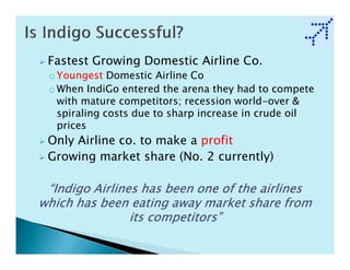 Fastest Growing Domestic Airline Co.
 o Youngest Domestic Airline Co
 o When IndiGo entered the arena they had to compete
   with mature competitors; recession world-over &
   spiraling costs due to sharp increase in crude oil
   prices
 Only Airline co. to make a profit
 Growing market share (No. 2 currently)

 “Indigo Airlines has been one of the airlines
which has been eating away market share from
                its competitors”
 