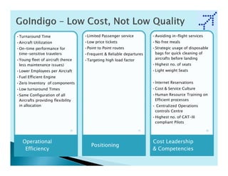 •Turnaround Time                   •Limited Passenger service        •Avoiding in-flight services
•Aircraft Utilization              •Low price tickets                •No free meals
•On-time performance for           •Point to Point routes            •Strategic usage of disposable
 time-sensitive travelers          •Frequent & Reliable departures    bags for quick cleaning of
•Young fleet of aircraft (hence    •Targeting high load factor        aircrafts before landing
 less maintenance issues)                                            •Highest no. of seats
•Lower Employees per Aircraft                                        •Light weight Seats
•Fuel Efficient Engine
•Zero Inventory of components                                        •Internet Reservations
•Low turnaround Times                                                •Cost & Service Culture
•Same Configuration of all                                           •Human Resource Training on
 Aircrafts providing flexibility                                      Efficient processes
 in allocation                                                       • Centralized Operations
                                                                      controls Centre
                                                                     •Highest no. of CAT-III
                                                                      compliant Pilots




   Operational                                                       Cost Leadership
                                      Positioning
    Efficiency                                                       & Competencies
 