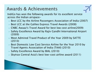 IndiGo has won the following awards for its excellent service
across the Indian airspace-
   Best LCC by the Airline Passengers Association of India (2007)
   Best LCC at the Galileo Express Travel Awards (2008)
   CNBC Awaaz's Travel Award for best low cost airline(2009)
   Safety Excellence Award by Rajiv Gandhi International Airport
   (2009)
   Most Admired Travel Product of the Year 2009 by SATTE
   (2010)
   Best Domestic Low Cost Service Airline for the Year 2010 by
   Travel Agents Association of India (TAAI) (2010)
   Safety Excellence Award by BIAL (2010)
   Skytrax Central Asia's best low-cost airline award (2011)
 