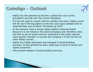 IndiGo has the potential to become a global low-cost carrier,
provided it can tide over the current slowdown.
If it has the cash to sustain itself for another two years, IndiGo surely
will be one of the big players in the low-cost space globally with its
expected fleet size of about 100 planes by 2016.
At the moment, little is known about IndiGo's financial health
because it is not listed on the stock exchanges and, therefore, does
not have to put its profit and loss statement in the public domain
every quarter, though it is certain the company is in the red like all
other Indian carriers.
IndiGo has hardly advertised and indulged in brand building
activities. Its fast growth has been solely due to word of mouth and
repeat customers.
They should indulge in brand building exercises.
 