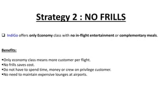 Strategy 2 : NO FRILLS
 IndiGo offers only Economy class with no in-flight entertainment or complementary meals.
Benefits:
Only economy class means more customer per flight.
No frills saves cost.
Do not have to spend time, money or crew on privilege customer.
No need to maintain expensive lounges at airports.
 