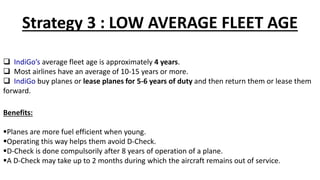 Strategy 3 : LOW AVERAGE FLEET AGE
 IndiGo’s average fleet age is approximately 4 years.
 Most airlines have an average of 10-15 years or more.
 IndiGo buy planes or lease planes for 5-6 years of duty and then return them or lease them
forward.
Benefits:
Planes are more fuel efficient when young.
Operating this way helps them avoid D-Check.
D-Check is done compulsorily after 8 years of operation of a plane.
A D-Check may take up to 2 months during which the aircraft remains out of service.
 