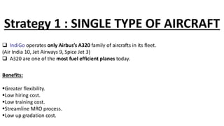Strategy 1 : SINGLE TYPE OF AIRCRAFT
 IndiGo operates only Airbus’s A320 family of aircrafts in its fleet.
(Air India 10, Jet Airways 9, Spice Jet 3)
 A320 are one of the most fuel efficient planes today.
Benefits:
Greater flexibility.
Low hiring cost.
Low training cost.
Streamline MRO process.
Low up gradation cost.
 
