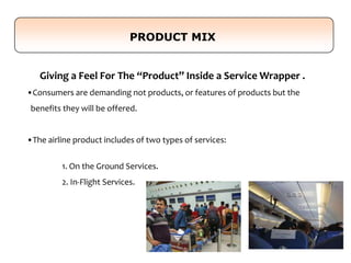 Giving a Feel For The “Product” Inside a Service Wrapper .
•Consumers are demanding not products, or features of products but the
benefits they will be offered.
•The airline product includes of two types of services:
1. On the Ground Services.
2. In-Flight Services.
PRODUCT MIX
 